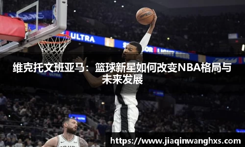维克托文班亚马：篮球新星如何改变NBA格局与未来发展