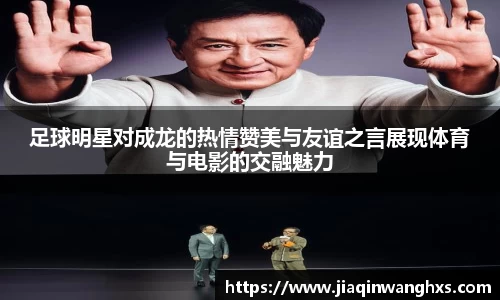 足球明星对成龙的热情赞美与友谊之言展现体育与电影的交融魅力